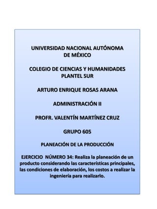 UNIVERSIDAD NACIONAL AUTÓNOMA DE MÉXICO COLEGIO DE CIENCIAS Y HUMANIDADES  PLANTEL SUR ARTURO ENRIQUE ROSAS ARANA ADMINISTRACIÓN II PROFR. VALENTÍN MARTÍNEZ CRUZ GRUPO 605 PLANEACIÓN DE LA PRODUCCIÓN EJERCICIO  NÚMERO 34: Realiza la planeación de un producto considerando las características principales, las condiciones de elaboración, los costos a realizar la ingeniería para realizarlo. 