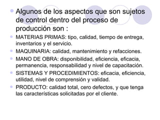 Algunos de los aspectos que son sujetos de control dentro del proceso de producción son :  MATERIAS PRIMAS: tipo, calidad, tiempo de entrega, inventarios y el servicio. MAQUINARIA: calidad, mantenimiento y refacciones.  MANO DE OBRA: disponibilidad, eficiencia, eficacia, permanencia, responsabilidad y nivel de capacitación.  SISTEMAS Y PROCEDIMIENTOS: eficacia, eficiencia, utilidad, nivel de comprensión y validad.  PRODUCTO: calidad total, cero defectos, y que tenga las características solicitadas por el cliente.  