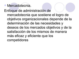 Mercadotecnia. Enfoque de administración de mercadotecnia que sostiene el logro de objetivos organizacionales depende de la determinación de las necesidades y deseos de los mercados objetivos y de la satisfacción de los mismos de manera más eficaz y eficiente que los competidores 