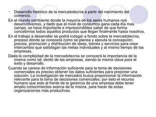 Desarrollo histórico de la mercadotecnia a partir del nacimiento del comercio.  En el mundo cambiante donde la mayoría de los seres humanos nos desenvolvemos, y dado que el nivel de consumos gana cada día mas campo, se hace importante e imprescindibles saber de que forma concebimos todos aquellos productos que llegan finalmente hasta nosotros. En el trabajo a desarrollar se podrá indagar a fondo sobre la mercadotecnia, proceso donde se conocerá como se planea y ejecuta la concepción, precios, promoción y distribución de ideas, bienes y servicios para crear intercambio que satisfagan las metas individuales y al mismo tiempo de las empresas. Dada la complejidad de la mercadotecnia se conocerá la importancia de la misma como tal, dentó de las empresas, siendo la misma clave para el éxito y desarrollo. Cuando se carece de información suficiente para la toma de decisiones comerciales es preciso obtener los datos suficientes para proponer una solución. La investigación de mercados busca proporcionar la información relevante para la toma de decisiones comerciales, por esto el recurso humano que este al frente de la gerencia de una empresa debe tener amplio conocimientos acerca de la misma, para hacer de estas organizaciones más productivas. 