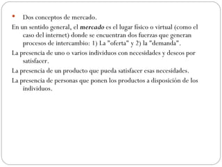 Dos conceptos de mercado.  En un sentido general, el  mercado  es el lugar físico o virtual (como el caso del internet) donde se encuentran dos fuerzas que generan procesos de intercambio: 1) La "oferta" y 2) la "demanda".  La presencia de uno o varios individuos con necesidades y deseos por satisfacer. La presencia de un producto que pueda satisfacer esas necesidades. La presencia de personas que ponen los productos a disposición de los individuos. 