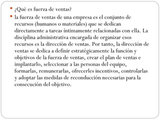 ¿Qué es fuerza de ventas? la fuerza de ventas de una empresa es el conjunto de recursos (humanos o materiales) que se dedican directamente a tareas íntimamente relacionadas con ella. La disciplina administrativa encargada de organizar esos recursos es la dirección de ventas. Por tanto, la dirección de ventas se dedica a definir estratégicamente la función y objetivos de la fuerza de ventas, crear el plan de ventas e implantarlo, seleccionar a las personas del equipo, formarlas, remunerarlas, ofrecerles incentivos, controlarlas y adoptar las medidas de reconducción necesarias para la consecución del objetivo.  