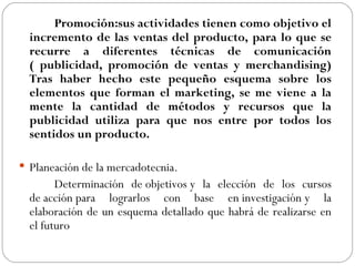 Promoción:sus actividades tienen como objetivo el incremento de las ventas del producto, para lo que se recurre a diferentes técnicas de comunicación ( publicidad, promoción de ventas y merchandising) Tras haber hecho este pequeño esquema sobre los elementos que forman el marketing, se me viene a la mente la cantidad de métodos y recursos que la publicidad utiliza para que nos entre por todos los sentidos un producto.   Planeación de la mercadotecnia. Determinación de objetivos y la elección de los cursos de acción para lograrlos con base en investigación y la elaboración de un esquema detallado que habrá de realizarse en el futuro  