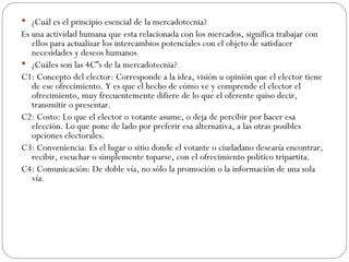 ¿Cuál es el principio esencial de la mercadotecnia? Es una actividad humana que esta relacionada con los mercados, significa trabajar con ellos para actualizar los intercambios potenciales con el objeto de satisfacer necesidades y deseos humanos ¿Cuáles son las 4C”s de la mercadotecnia? C1: Concepto del elector: Corresponde a la idea, visión u opinión que el elector tiene de ese ofrecimiento. Y es que el hecho de cómo ve y comprende el elector el ofrecimiento, muy frecuentemente difiere de lo que el oferente quiso decir, transmitir o presentar. C2: Costo: Lo que el elector o votante asume, o deja de percibir por hacer esa elección. Lo que pone de lado por preferir esa alternativa, a las otras posibles opciones electorales. C3: Conveniencia: Es el lugar o sitio donde el votante o ciudadano desearía encontrar, recibir, escuchar o simplemente toparse, con el ofrecimiento político tripartita. C4: Comunicación: De doble vía, no sólo la promoción o la información de una sola vía. 