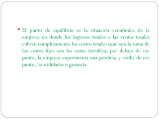 El punto de equilibrio es la situación económica de la empresa en donde los ingresos totales a las ventas totales cubren completamente los costos totales (que son la suma de los costos fijos con los costo variables) por debajo de ese punto, la empresa experimenta una perdida; y arriba de ese punto, las utilidades o ganancia.  