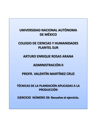 UNIVERSIDAD NACIONAL AUTÓNOMA DE MÉXICO COLEGIO DE CIENCIAS Y HUMANIDADES  PLANTEL SUR ARTURO ENRIQUE ROSAS ARANA ADMINISTRACIÓN II PROFR. VALENTÍN MARTÍNEZ CRUZ TÉCNICAS DE LA PLANEACIÓN APLICADAS A LA PRODUCCIÓN EJERCICIO  NÚMERO 39: Resuelve el ejercicio. 