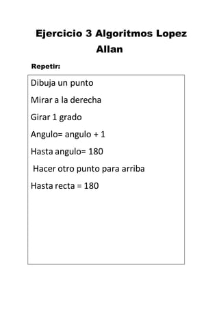 Ejercicio 3 Algoritmos Lopez
Allan
Repetir:
Dibuja un punto
Mirar a la derecha
Girar 1 grado
Angulo= angulo + 1
Hasta angulo= 180
Hacer otro punto para arriba
Hasta recta = 180
 