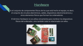 Hardware
Es el conjunto de componentes físicos de los que está hecho el equipo, es decir,
el conjunto de circuitos electrónicos, cables, dispositivos electromecánicos y
otros elementos físicos que forman los ordenadores.
El término Hardware no se utiliza únicamente para nombrar los dispositivos
físicos del ordenador, sino también todo lo relacionado con ellos.
 