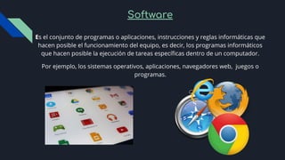 Software
Es el conjunto de programas o aplicaciones, instrucciones y reglas informáticas que
hacen posible el funcionamiento del equipo, es decir, los programas informáticos
que hacen posible la ejecución de tareas especíﬁcas dentro de un computador.
Por ejemplo, los sistemas operativos, aplicaciones, navegadores web, juegos o
programas.
 