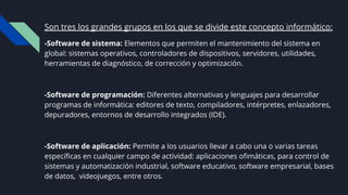 Son tres los grandes grupos en los que se divide este concepto informático:
-Software de sistema: Elementos que permiten el mantenimiento del sistema en
global: sistemas operativos, controladores de dispositivos, servidores, utilidades,
herramientas de diagnóstico, de corrección y optimización.
-Software de programación: Diferentes alternativas y lenguajes para desarrollar
programas de informática: editores de texto, compiladores, intérpretes, enlazadores,
depuradores, entornos de desarrollo integrados (IDE).
-Software de aplicación: Permite a los usuarios llevar a cabo una o varias tareas
especíﬁcas en cualquier campo de actividad: aplicaciones oﬁmáticas, para control de
sistemas y automatización industrial, software educativo, software empresarial, bases
de datos, videojuegos, entre otros.
 