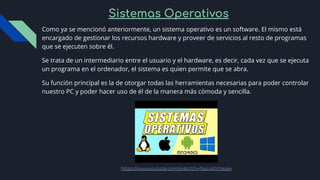 Sistemas Operativos
Como ya se mencionó anteriormente, un sistema operativo es un software. El mismo está
encargado de gestionar los recursos hardware y proveer de servicios al resto de programas
que se ejecuten sobre él.
Se trata de un intermediario entre el usuario y el hardware, es decir, cada vez que se ejecuta
un programa en el ordenador, el sistema es quien permite que se abra.
Su función principal es la de otorgar todas las herramientas necesarias para poder controlar
nuestro PC y poder hacer uso de él de la manera más cómoda y sencilla.
https://www.youtube.com/watch?v=fsuroRYmagw
 