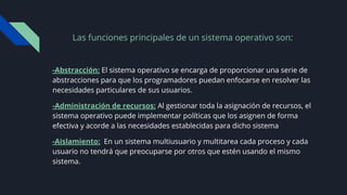 Las funciones principales de un sistema operativo son:
-Abstracción: El sistema operativo se encarga de proporcionar una serie de
abstracciones para que los programadores puedan enfocarse en resolver las
necesidades particulares de sus usuarios.
-Administración de recursos: Al gestionar toda la asignación de recursos, el
sistema operativo puede implementar políticas que los asignen de forma
efectiva y acorde a las necesidades establecidas para dicho sistema
-Aislamiento: En un sistema multiusuario y multitarea cada proceso y cada
usuario no tendrá que preocuparse por otros que estén usando el mismo
sistema.
 