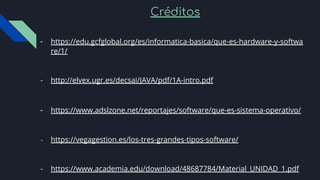 Créditos
- https://edu.gcfglobal.org/es/informatica-basica/que-es-hardware-y-softwa
re/1/
- http://elvex.ugr.es/decsai/JAVA/pdf/1A-intro.pdf
- https://www.adslzone.net/reportajes/software/que-es-sistema-operativo/
- https://vegagestion.es/los-tres-grandes-tipos-software/
- https://www.academia.edu/download/48687784/Material_UNIDAD_1.pdf
 