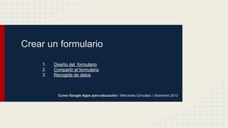 Crear un formulario
1.
2.
3.

Diseño del formulario
Compartir el formulario
Recogida de datos

Curso Google Apps para educación / Mercedes González / diciembre 2013

 