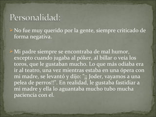  No fue muy querido por la gente, siempre criticado de

forma negativa.

 Mi padre siempre se encontraba de mal humor,

excepto cuando jugaba al póker, al billar o veía los
toros, que le gustaban mucho. Lo que más odiaba era
ir al teatro, una vez mientras estaba en una ópera con
mi madre, se levantó y dijo: "¡¡ Joder, vayamos a una
pelea de perros!!". En realidad, le gustaba fastidiar a
mi madre y ella lo aguantaba mucho tubo mucha
paciencia con el.

 