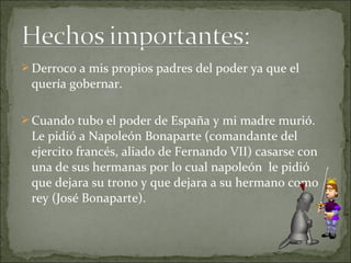  Derroco a mis propios padres del poder ya que el

quería gobernar.
 Cuando tubo el poder de España y mi madre murió.

Le pidió a Napoleón Bonaparte (comandante del
ejercito francés, aliado de Fernando VII) casarse con
una de sus hermanas por lo cual napoleón le pidió
que dejara su trono y que dejara a su hermano como
rey (José Bonaparte).

 