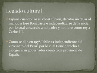  España cuando izo su constitución, decidió no dejar al

mando a José Bonaparte e independizarse de Francia,
por lo cual encarcelo a mi padre y nombro como rey a
Carlos III.

 Como se dijo en 1978 “chile es independiente del

virreinato del Perú” por lo cual tiene derecho a
escoger a su gobernador como toda provincia de
España.

 