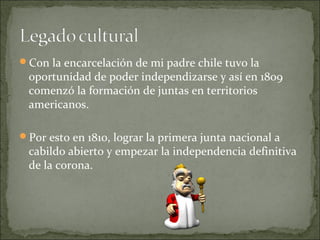 Con la encarcelación de mi padre chile tuvo la

oportunidad de poder independizarse y así en 1809
comenzó la formación de juntas en territorios
americanos.

Por esto en 1810, lograr la primera junta nacional a

cabildo abierto y empezar la independencia definitiva
de la corona.

 