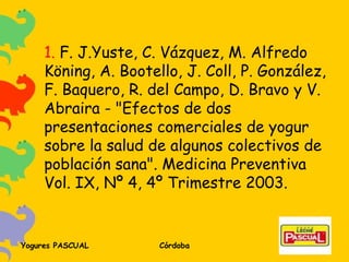 1.  F. J.Yuste, C. Vázquez, M. Alfredo Köning, A. Bootello, J. Coll, P. González, F. Baquero, R. del Campo, D. Bravo y V. Abraira - "Efectos de dos presentaciones comerciales de yogur sobre la salud de algunos colectivos de población sana". Medicina Preventiva Vol. IX, Nº 4, 4º Trimestre 2003.  