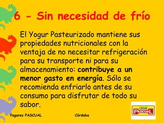 6 - Sin necesidad de frío El Yogur Pasteurizado mantiene sus propiedades nutricionales con la ventaja de no necesitar refrigeración para su transporte ni para su almacenamiento:  contribuye a un menor gasto en energía . Sólo se recomienda enfriarlo antes de su consumo para disfrutar de todo su sabor. 