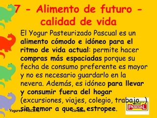 7 - Alimento de futuro - calidad de vida El Yogur Pasteurizado Pascual es un  alimento cómodo e idóneo para el ritmo de vida actual : permite hacer  compras más espaciadas  porque su fecha de consumo preferente es mayor y no es necesario guardarlo en la nevera. Además, es idóneo  para llevar y consumir fuera del hogar  (excursiones, viajes, colegio, trabajo...)  sin temor a que se estropee . 
