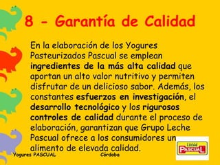 8 - Garantía de Calidad En la elaboración de los Yogures Pasteurizados Pascual se emplean  ingredientes de la más alta calidad  que aportan un alto valor nutritivo y permiten disfrutar de un delicioso sabor. Además, los constantes  esfuerzos en investigación , el  desarrollo tecnológico  y los  rigurosos controles de calidad  durante el proceso de elaboración, garantizan que Grupo Leche Pascual ofrece a los consumidores un alimento de elevada calidad. 