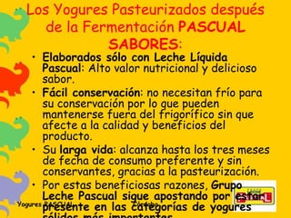Los Yogures Pasteurizados después de la Fermentación  PASCUAL SABORES : Elaborados sólo con Leche Líquida Pascual : Alto valor nutricional y delicioso sabor.  Fácil conservación : no necesitan frío para su conservación por lo que pueden mantenerse fuera del frigorífico sin que afecte a la calidad y beneficios del producto.  Su  larga vida : alcanza hasta los tres meses de fecha de consumo preferente y sin conservantes, gracias a la pasteurización. Por estas beneficiosas razones,  Grupo Leche Pascual sigue apostando por estar presente en las categorías de yogures sólidos más importantes . 
