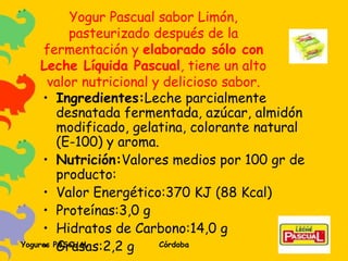 Yogur Pascual sabor Limón, pasteurizado después de la fermentación y  elaborado sólo con Leche Líquida Pascual , tiene un alto valor nutricional y delicioso sabor. Ingredientes: Leche parcialmente desnatada fermentada, azúcar, almidón modificado, gelatina, colorante natural (E-100) y aroma. Nutrición: Valores medios por 100 gr de producto: Valor Energético:370 KJ (88 Kcal) Proteínas:3,0 g Hidratos de Carbono:14,0 g Grasas:2,2 g 