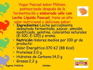Yogur Pascual sabor Plátano, pasteurizado después de la fermentación y  elaborado sólo con Leche Líquida Pascual , tiene un alto valor nutricional y delicioso sabor. Ingredientes: Leche parcialmente desnatada fermentada, azúcar, almidón modificado, gelatina, colorantes naturales (E-100, E-120) y aroma. Nutrición: Valores medios por 100 gr de producto: Valor Energético:370 KJ (88 Kcal) Proteínas:3,0 g Hidratos de Carbono:14,0 g Grasas:2,2 g 