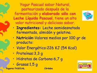 Yogur Pascual sabor Natural, pasteurizado después de la fermentación y  elaborado sólo con Leche Líquida Pascual , tiene un alto valor nutricional y delicioso sabor. Ingredientes:  Leche semidesnatada fermentada, almidón y gelatina. Nutrición: Valores medios por 100 gr de producto: Valor Energético:226 KJ (54 Kcal) Proteínas:3,3 g Hidratos de Carbono:6,7 g Grasas:1,5 g 