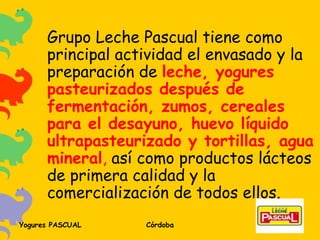 Grupo Leche Pascual tiene como principal actividad el envasado y la preparación de  leche, yogures pasteurizados después de fermentación, zumos, cereales para el desayuno, huevo líquido ultrapasteurizado y tortillas, agua mineral ,  así como productos lácteos de primera calidad y la comercialización de todos ellos. 