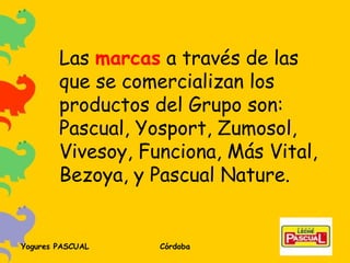 Las  marcas  a través de las que se comercializan los productos del Grupo son: Pascual, Yosport, Zumosol, Vivesoy, Funciona, Más Vital, Bezoya, y Pascual Nature. 