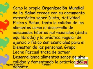 Como la propia  Organización Mundial de la Salud  recoge con su documento estratégico sobre Dieta, Actividad Física y Salud, tanto la calidad de los alimentos como el desarrollo de adecuados hábitos nutricionales (dieta equilibrada) y la práctica regular de ejercicio físico son esenciales para el bienestar de las personas. Grupo Leche Pascual trata de actuar, Desarrollando alimentos sanos de alta calidad y fomentando la práctica de deporte. 