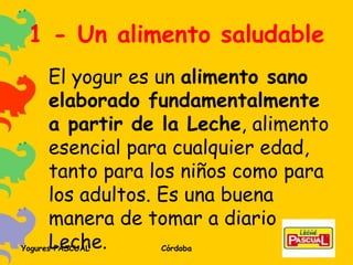 1 - Un alimento saludable El yogur es un  alimento sano elaborado fundamentalmente a partir de la Leche , alimento esencial para cualquier edad, tanto para los niños como para los adultos. Es una buena manera de tomar a diario Leche. 