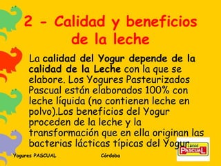 2 - Calidad y beneficios de la leche La  calidad del Yogur depende de la calidad de la Leche  con la que se elabore. Los Yogures Pasteurizados Pascual están elaborados 100% con leche líquida (no contienen leche en polvo).Los beneficios del Yogur proceden de la leche y la transformación que en ella originan las bacterias lácticas típicas del Yogur. 
