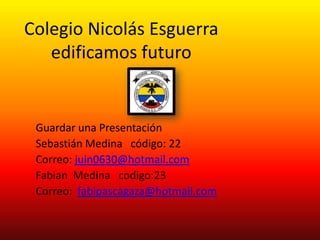 Colegio Nicolás Esguerra
   edificamos futuro


 Guardar una Presentación
 Sebastián Medina código: 22
 Correo: juin0630@hotmail.com
 Fabian Medina codigo:23
 Correo: fabipascagaza@hotmail.com
 