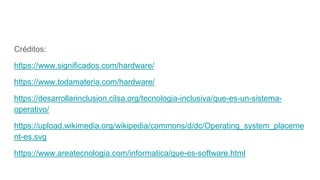 Créditos:
https://www.significados.com/hardware/
https://www.todamateria.com/hardware/
https://desarrollarinclusion.cilsa.org/tecnologia-inclusiva/que-es-un-sistema-
operativo/
https://upload.wikimedia.org/wikipedia/commons/d/dc/Operating_system_placeme
nt-es.svg
https://www.areatecnologia.com/informatica/que-es-software.html
 