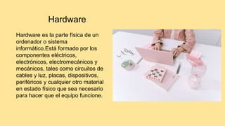 Hardware
Hardware es la parte física de un
ordenador o sistema
informático.Está formado por los
componentes eléctricos,
electrónicos, electromecánicos y
mecánicos, tales como circuitos de
cables y luz, placas, dispositivos,
periféricos y cualquier otro material
en estado físico que sea necesario
para hacer que el equipo funcione.
 