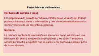 Partes básicas del hardware
Hardware de entrada o input:
Los dispositivos de entrada permiten recolectar datos. A través del teclado
podemos introducir datos e información, y con el mouse seleccionamos los
íconos y menús de los diferentes programas.
Memoria:
La memoria contiene la información en secciones, como los libros en una
biblioteca. En ella se almacenan los programas y los datos. También se
conoce por RAM que significa que se puede tener acceso a cualquier parte
de forma aleatoria.
 
