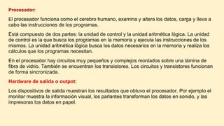 Procesador:
El procesador funciona como el cerebro humano, examina y altera los datos, carga y lleva a
cabo las instrucciones de los programas.
Está compuesto de dos partes: la unidad de control y la unidad aritmética lógica. La unidad
de control es la que busca los programas en la memoria y ejecuta las instrucciones de los
mismos. La unidad aritmética lógica busca los datos necesarios en la memoria y realiza los
cálculos que los programas necesitan.
En el procesador hay circuitos muy pequeños y complejos montados sobre una lámina de
fibra de vidrio. También se encuentran los transistores. Los circuitos y transistores funcionan
de forma sincronizada.
Hardware de salida o outpot:
Los dispositivos de salida muestran los resultados que obtuvo el procesador. Por ejemplo el
monitor muestra la información visual, los parlantes transforman los datos en sonido, y las
impresoras los datos en papel.
 
