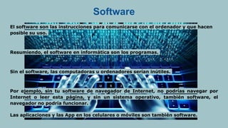 Software
El software son las instrucciones para comunicarse con el ordenador y que hacen
posible su uso.
Resumiendo, el software en informática son los programas.
Sin el software, las computadoras u ordenadores serían inútiles.
Por ejemplo, sin tu software de navegador de Internet, no podrías navegar por
Internet o leer esta página, y sin un sistema operativo, también software, el
navegador no podría funcionar.
Las aplicaciones y las App en los celulares o móviles son también software.
 