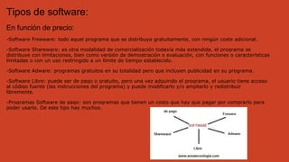 Tipos de software:
En función de precio:
-Software Freeware: todo aquel programa que se distribuya gratuitamente, con ningún coste adicional.
-Software Shareware: es otra modalidad de comercialización todavía más extendida, el programa se
distribuye con limitaciones, bien como versión de demostración o evaluación, con funciones o características
limitadas o con un uso restringido a un límite de tiempo establecido.
-Software Adware: programas gratuitos en su totalidad pero que incluyen publicidad en su programa.
-Software Libre: puede ser de pago o gratuito, pero una vez adquirido el programa, el usuario tiene acceso
al código fuente (las instrucciones del programa) y puede modificarlo y/o ampliarlo y redistribuir
libremente.
-Programas Software de pago: son programas que tienen un costo que hay que pagar por comprarlo para
poder usarlo. De este tipo hay muchos.
 