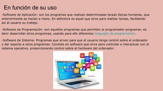 En función de su uso
-Software de Aplicación: son los programas que realizan determinadas tareas típicas humanas, que
anteriormente se hacían a mano. En definitiva es aquel que sirve para realizar tareas, facilitando
así al usuario su trabajo.
-Software de Programación: son aquellos programas que permiten al programador programar, es
decir desarrollar otros programas, usando para ello diferentes lenguajes de programación.
-Software de Sistema: Programas que sirven para que el usuario tenga control sobre el ordenador
y dar soporte a otros programas. Consiste en software que sirve para controlar e interactuar con el
sistema operativo, proporcionando control sobre el hardware del ordenador.
 