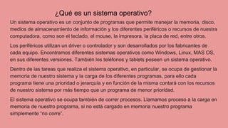 Un sistema operativo es un conjunto de programas que permite manejar la memoria, disco,
medios de almacenamiento de información y los diferentes periféricos o recursos de nuestra
computadora, como son el teclado, el mouse, la impresora, la placa de red, entre otros.
Los periféricos utilizan un driver o controlador y son desarrollados por los fabricantes de
cada equipo. Encontramos diferentes sistemas operativos como Windows, Linux, MAS OS,
en sus diferentes versiones. También los teléfonos y tablets poseen un sistema operativo.
Dentro de las tareas que realiza el sistema operativo, en particular, se ocupa de gestionar la
memoria de nuestro sistema y la carga de los diferentes programas, para ello cada
programa tiene una prioridad o jerarquía y en función de la misma contará con los recursos
de nuestro sistema por más tiempo que un programa de menor prioridad.
El sistema operativo se ocupa también de correr procesos. Llamamos proceso a la carga en
memoria de nuestro programa, si no está cargado en memoria nuestro programa
simplemente “no corre”.
¿Qué es un sistema operativo?
 