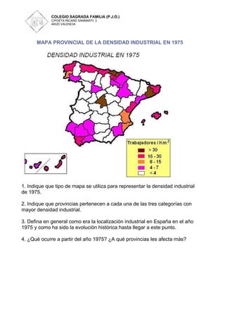 COLEGIO SAGRADA FAMILIA (P.J.O.)
             C/POETA RICARD SANMARTI, 3
             46020 VALENCIA




      MAPA PROVINCIAL DE LA DENSIDAD INDUSTRIAL EN 1975




1. Indique que tipo de mapa se utiliza para representar la densidad industrial
de 1975.

2. Indique que provincias pertenecen a cada una de las tres categorías con
mayor densidad industrial.

3. Defina en general como era la localización industrial en España en el año
1975 y como ha sido la evolución histórica hasta llegar a este punto.

4. ¿Qué ocurre a partir del año 1975? ¿A qué provincias les afecta más?
 