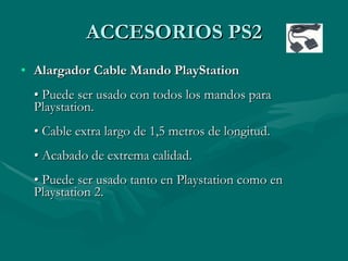 ACCESORIOS PS2
• Alargador Cable Mando PlayStation
  • Puede ser usado con todos los mandos para
  Playstation.
  • Cable extra largo de 1,5 metros de longitud.
  • Acabado de extrema calidad.
  • Puede ser usado tanto en Playstation como en
  Playstation 2.
 