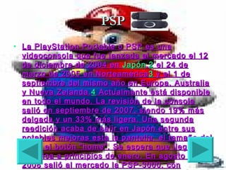 PSP
• La PlayStation Portable o PSP es una
  videoconsola que fue lanzada al mercado el 12
  de diciembre de 2004 en Japón , 2 el 24 de
  marzo de 2005 en Norteamérica 3 y el 1 de
  septiembre del mismo año en Europa, Australia
  y Nueva Zelanda. 4 Actualmente está disponible
  en todo el mundo. La revisión de la consola
  salió en septiembre de 2007, siendo 19% más
  delgada y un 33% más ligera. Una segunda
  reedición acaba de salir en Japón entre sus
  notables mejoras esta la pantalla, el tamaño del
  aro y el botón "home". Se espera que llegue a
  América a principios de enero. En agosto de
  2008 salió al mercado la PSP-3000, con
 