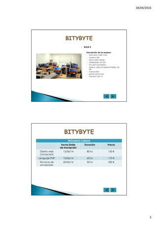 28/04/2016
3
AULA 2
◦ Descripción de los equipos:
INTEL DUAL CORE 2 GHz
4 puertos USB
DISCO DURO 300GB
GRABADORA DE DVD
TECLADO MULTIMEDIA
TARJETA VIDEO ATI RAEDON 9200SE 128
MB
3 GB de RAM
RATÓN ÓPTICO PS2
PANTALLA LED 19“
PRÓXIMOS CURSOS
Fecha límite
de inscripción
Duración Precio
Diseño web
(Javascript)
12/06/14 80 hs 150 €
Lenguaje PHP 15/06/14 60 hs 170 €
Técnicas de
encriptado
20/06/14 50 hs 230 €
 