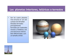 Los planetas interiores, telúricos o terrestre
• Son los cuatro planetas
mas cercanos al sol. Son
cuerpos de densidad
Elevadas formados
principalmente
formados por materiales
rocosos y metálicos, con
una estructura interna
bien diferenciada y con
un tamaño similar.