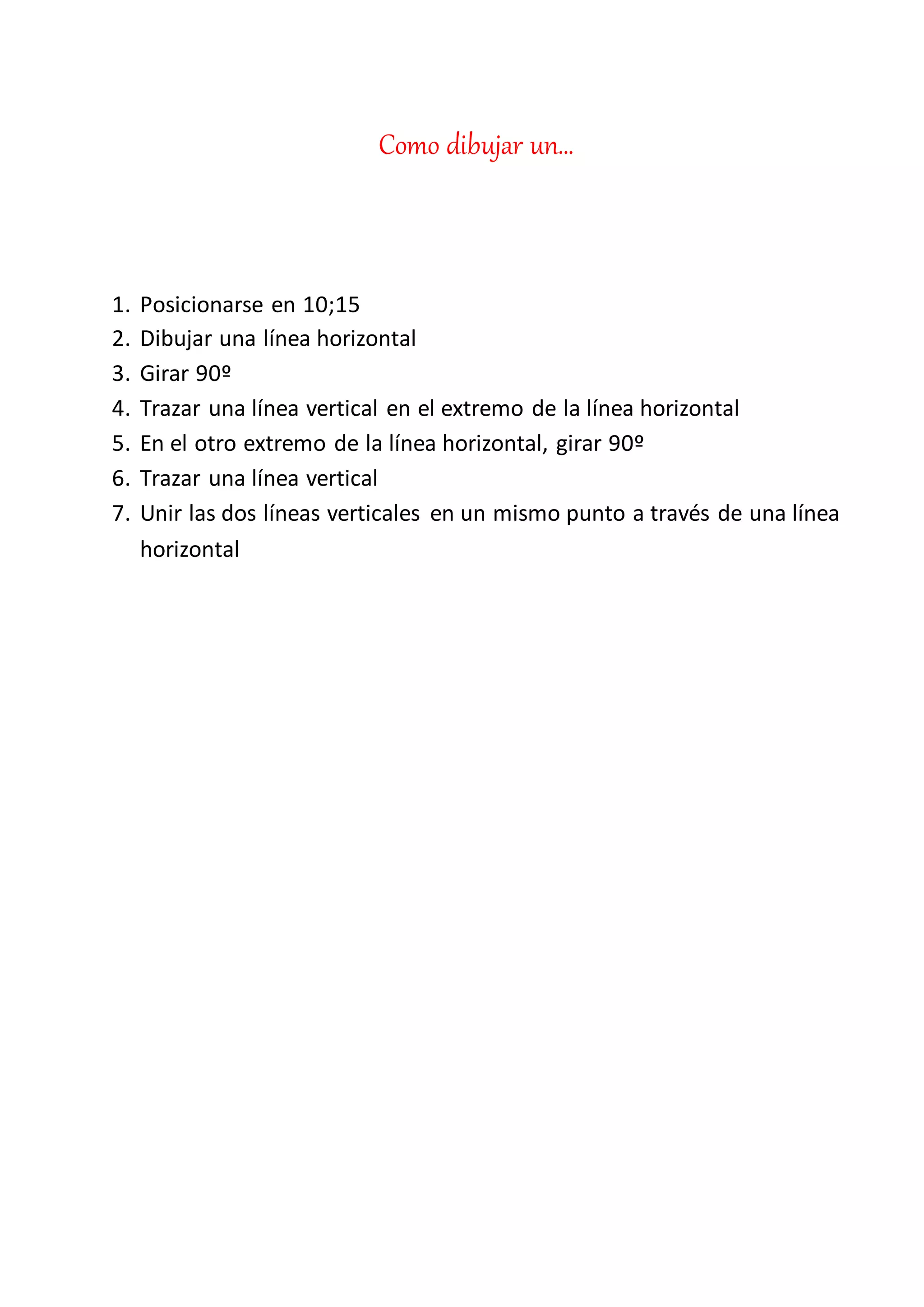Como dibujar un…
1. Posicionarse en 10;15
2. Dibujar una línea horizontal
3. Girar 90º
4. Trazar una línea vertical en el extremo de la línea horizontal
5. En el otro extremo de la línea horizontal, girar 90º
6. Trazar una línea vertical
7. Unir las dos líneas verticales en un mismo punto a través de una línea
horizontal